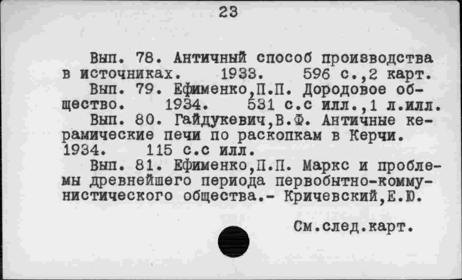 ﻿23
Вып. 78. Античный способ производства в источниках. 1933.	596 с.,2 карт.
Вып. 79. Ефименко,П.П. Дородовое общество. 1934.	531 с.с илл.,1 л.илл.
Вып. 80. Гайдукевич,В.Ф. Античные керамические печи по раскопкам в Керчи. 1934.	115 с.с илл.
Вып. 81. Ефименко,П.П. Маркс и проблемы древнейшего периода первобытно-коммунистического общества.- Кричевский,Е.Ю.
См.след.карт.